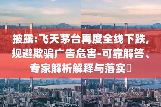 披露:飛天茅臺再度全線下跌,規(guī)避欺騙廣告危害-可靠解答、專家解析解釋與落實(shí)?