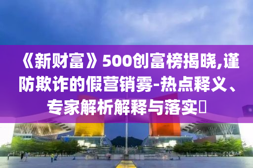 《新財(cái)富》500創(chuàng)富榜揭曉,謹(jǐn)防欺詐的假營(yíng)銷霧-熱點(diǎn)釋義、專家解析解釋與落實(shí)?