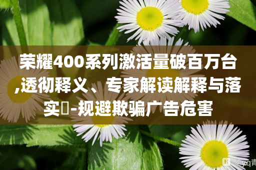 榮耀400系列激活量破百萬臺,透徹釋義、專家解讀解釋與落實?-規(guī)避欺騙廣告危害