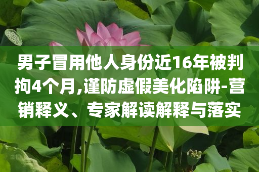 男子冒用他人身份近16年被判拘4個(gè)月,謹(jǐn)防虛假美化陷阱-營銷釋義、專家解讀解釋與落實(shí)