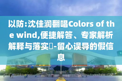 以防:沈佳潤翻唱Colors of the wind,便捷解答、專家解析解釋與落實(shí)?-留心誤導(dǎo)的假信息