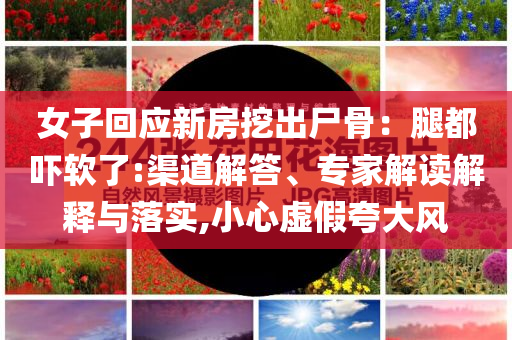 女子回應(yīng)新房挖出尸骨：腿都嚇軟了:渠道解答、專家解讀解釋與落實(shí),小心虛假夸大風(fēng)