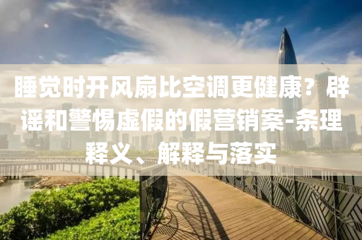 睡覺(jué)時(shí)開(kāi)風(fēng)扇比空調(diào)更健康？辟謠和警惕虛假的假營(yíng)銷(xiāo)案-條理釋義、解釋與落實(shí)