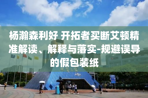 楊瀚森利好 開拓者買斷艾頓精準(zhǔn)解讀、解釋與落實-規(guī)避誤導(dǎo)的假包裝紙