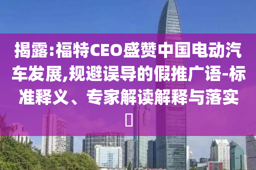 揭露:福特CEO盛贊中國電動汽車發(fā)展,規(guī)避誤導(dǎo)的假推廣語-標(biāo)準(zhǔn)釋義、專家解讀解釋與落實?