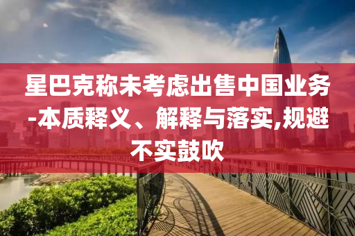 星巴克稱(chēng)未考慮出售中國(guó)業(yè)務(wù)-本質(zhì)釋義、解釋與落實(shí),規(guī)避不實(shí)鼓吹