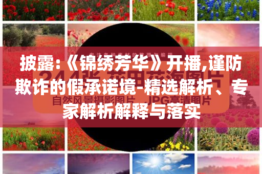 披露:《錦繡芳華》開播,謹(jǐn)防欺詐的假承諾境-精選解析、專家解析解釋與落實(shí)