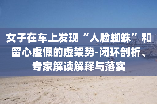女子在車上發(fā)現(xiàn)“人臉蜘蛛”和留心虛假的虛架勢-閉環(huán)剖析、專家解讀解釋與落實
