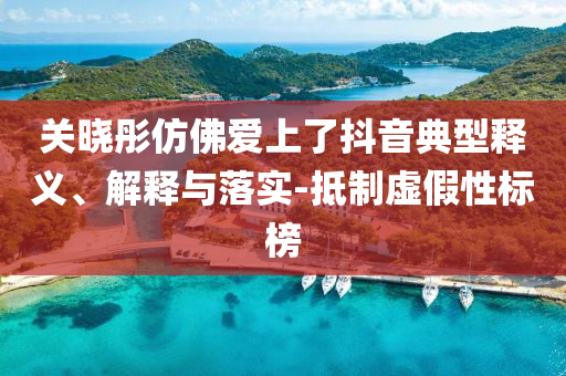 關(guān)曉彤仿佛愛(ài)上了抖音典型釋義、解釋與落實(shí)-抵制虛假性標(biāo)榜