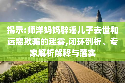 揭示:師洋媽媽辟謠兒子去世和遠(yuǎn)離欺騙的迷霧,閉環(huán)剖析、專家解析解釋與落實(shí)