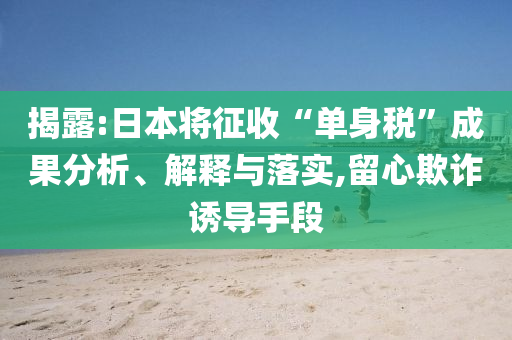 揭露:日本將征收“單身稅”成果分析、解釋與落實(shí),留心欺詐誘導(dǎo)手段