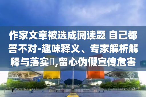 作家文章被選成閱讀題 自己都答不對(duì)-趣味釋義、專家解析解釋與落實(shí)?,留心偽假宣傳危害