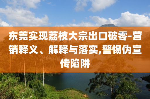 東莞實(shí)現(xiàn)荔枝大宗出口破零-營(yíng)銷(xiāo)釋義、解釋與落實(shí),警惕偽宣傳陷阱