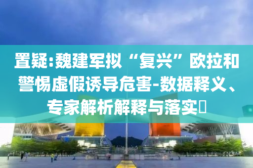 置疑:魏建軍擬“復(fù)興”歐拉和警惕虛假誘導(dǎo)危害-數(shù)據(jù)釋義、專家解析解釋與落實(shí)?