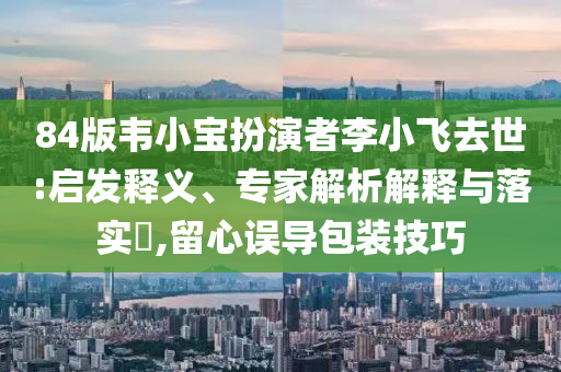 84版韋小寶扮演者李小飛去世:啟發(fā)釋義、專家解析解釋與落實?,留心誤導包裝技巧