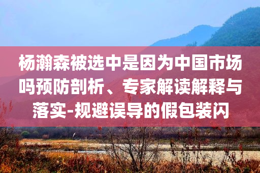 楊瀚森被選中是因為中國市場嗎預防剖析、專家解讀解釋與落實-規(guī)避誤導的假包裝閃