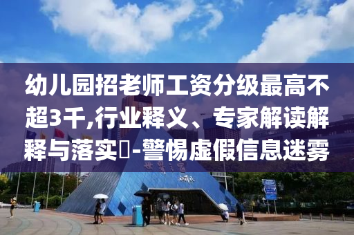 幼兒園招老師工資分級最高不超3千,行業(yè)釋義、專家解讀解釋與落實?-警惕虛假信息迷霧