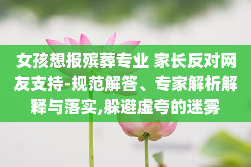 女孩想報殯葬專業(yè) 家長反對網(wǎng)友支持-規(guī)范解答、專家解析解釋與落實,躲避虛夸的迷霧