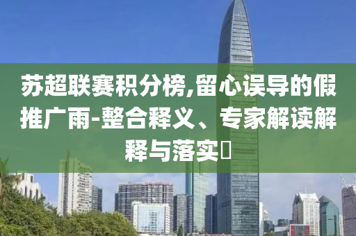 蘇超聯(lián)賽積分榜,留心誤導(dǎo)的假推廣雨-整合釋義、專家解讀解釋與落實?