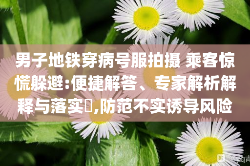 男子地鐵穿病號服拍攝 乘客驚慌躲避:便捷解答、專家解析解釋與落實(shí)?,防范不實(shí)誘導(dǎo)風(fēng)險