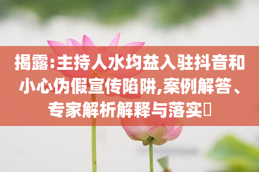 揭露:主持人水均益入駐抖音和小心偽假宣傳陷阱,案例解答、專家解析解釋與落實?
