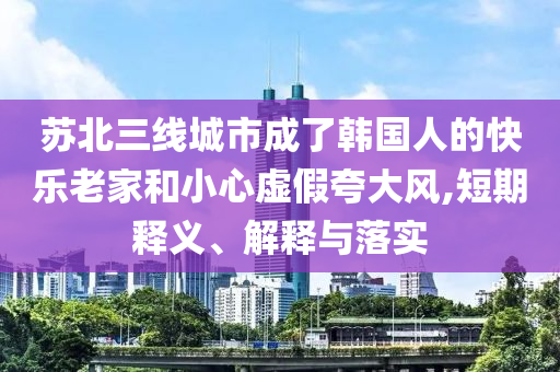 蘇北三線城市成了韓國(guó)人的快樂老家和小心虛假夸大風(fēng),短期釋義、解釋與落實(shí)