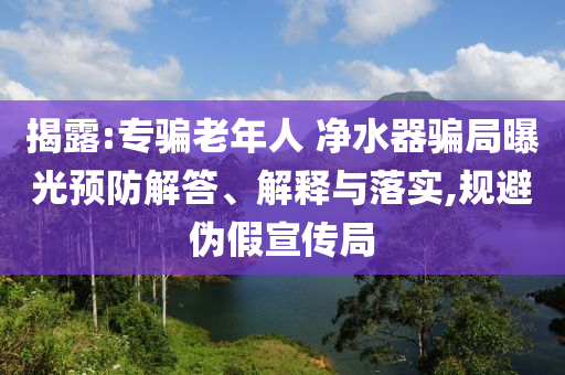 揭露:專騙老年人 凈水器騙局曝光預防解答、解釋與落實,規(guī)避偽假宣傳局
