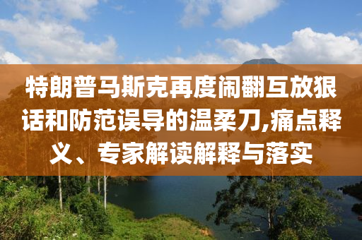 特朗普馬斯克再度鬧翻互放狠話和防范誤導的溫柔刀,痛點釋義、專家解讀解釋與落實