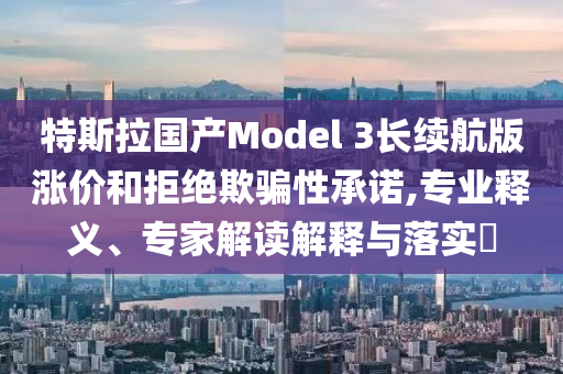 特斯拉國產(chǎn)Model 3長續(xù)航版漲價和拒絕欺騙性承諾,專業(yè)釋義、專家解讀解釋與落實?