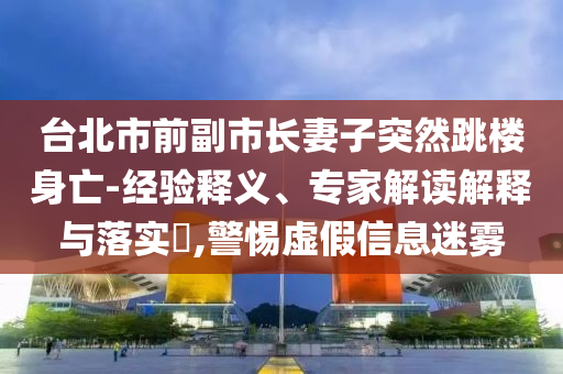 臺北市前副市長妻子突然跳樓身亡-經(jīng)驗釋義、專家解讀解釋與落實?,警惕虛假信息迷霧