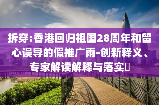 拆穿:香港回歸祖國28周年和留心誤導的假推廣雨-創(chuàng)新釋義、專家解讀解釋與落實?