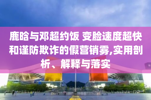 鹿晗與鄧超約飯 變臉速度超快和謹防欺詐的假營銷霧,實用剖析、解釋與落實