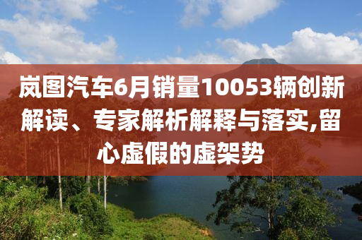 嵐圖汽車6月銷量10053輛創(chuàng)新解讀、專家解析解釋與落實,留心虛假的虛架勢