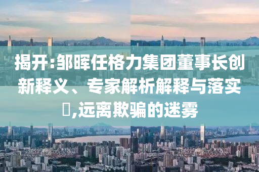 揭開:鄒暉任格力集團董事長創(chuàng)新釋義、專家解析解釋與落實?,遠離欺騙的迷霧
