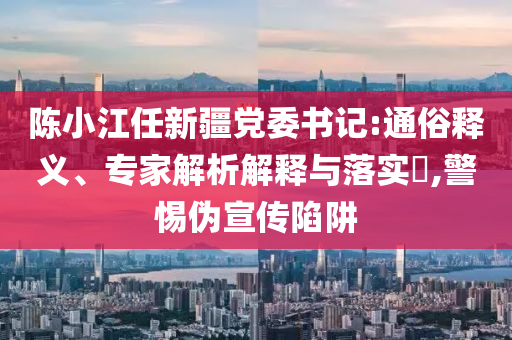 陳小江任新疆黨委書記:通俗釋義、專家解析解釋與落實?,警惕偽宣傳陷阱