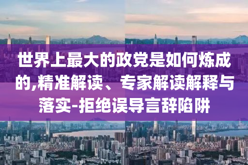 世界上最大的政黨是如何煉成的,精準解讀、專家解讀解釋與落實-拒絕誤導(dǎo)言辭陷阱