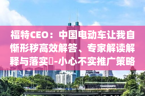 福特CEO：中國電動車讓我自慚形穢高效解答、專家解讀解釋與落實?-小心不實推廣策略