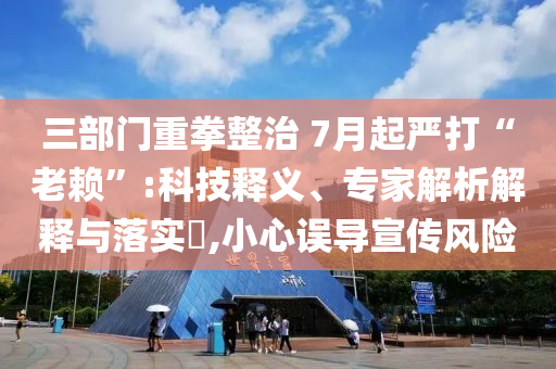 三部門重拳整治 7月起嚴打“老賴”:科技釋義、專家解析解釋與落實?,小心誤導宣傳風險