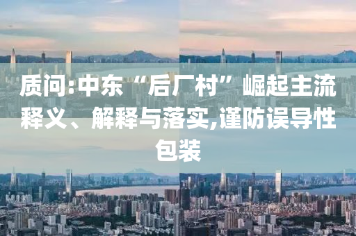質(zhì)問:中東“后廠村”崛起主流釋義、解釋與落實,謹防誤導性包裝