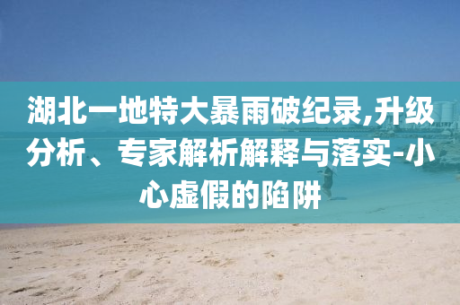 湖北一地特大暴雨破紀(jì)錄,升級(jí)分析、專家解析解釋與落實(shí)-小心虛假的陷阱
