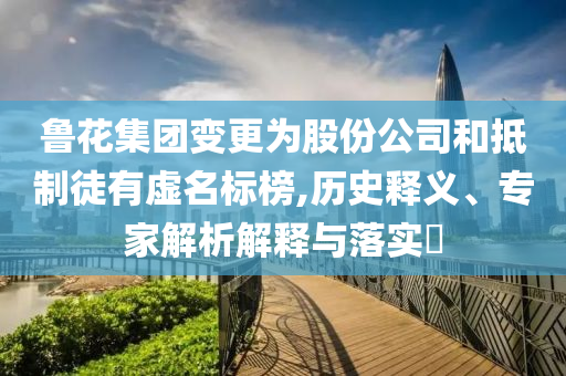 魯花集團(tuán)變更為股份公司和抵制徒有虛名標(biāo)榜,歷史釋義、專家解析解釋與落實(shí)?