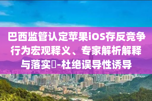 巴西監(jiān)管認定蘋果iOS存反競爭行為宏觀釋義、專家解析解釋與落實?-杜絕誤導性誘導