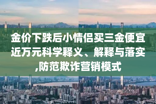 金價下跌后小情侶買三金便宜近萬元科學釋義、解釋與落實,防范欺詐營銷模式