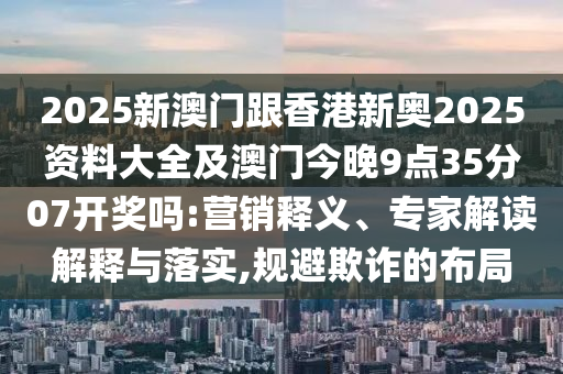 2025新澳門跟香港新奧2025資料大全及澳門今晚9點35分07開獎嗎:營銷釋義、專家解讀解釋與落實,規(guī)避欺詐的布局