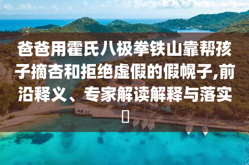 爸爸用霍氏八極拳鐵山靠幫孩子摘杏和拒絕虛假的假幌子,前沿釋義、專家解讀解釋與落實?