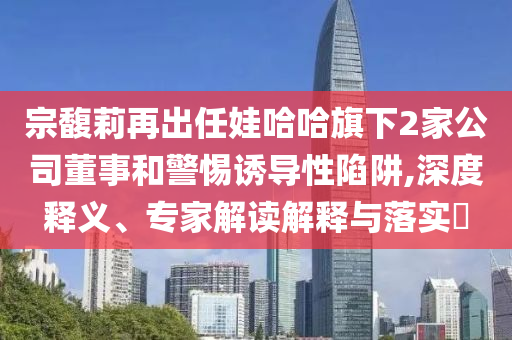 宗馥莉再出任娃哈哈旗下2家公司董事和警惕誘導性陷阱,深度釋義、專家解讀解釋與落實?