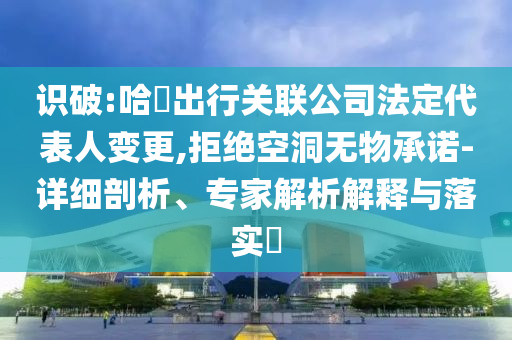 識(shí)破:哈啰出行關(guān)聯(lián)公司法定代表人變更,拒絕空洞無物承諾-詳細(xì)剖析、專家解析解釋與落實(shí)?