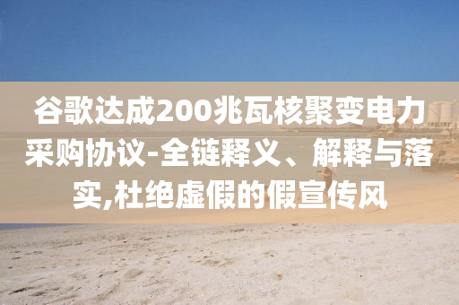 谷歌達(dá)成200兆瓦核聚變電力采購(gòu)協(xié)議-全鏈釋義、解釋與落實(shí),杜絕虛假的假宣傳風(fēng)