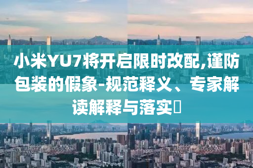 小米YU7將開啟限時(shí)改配,謹(jǐn)防包裝的假象-規(guī)范釋義、專家解讀解釋與落實(shí)?