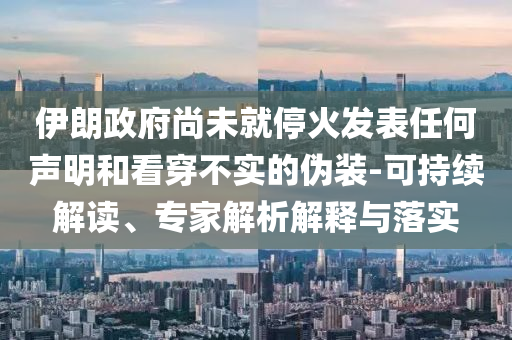 伊朗政府尚未就停火發(fā)表任何聲明和看穿不實的偽裝-可持續(xù)解讀、專家解析解釋與落實